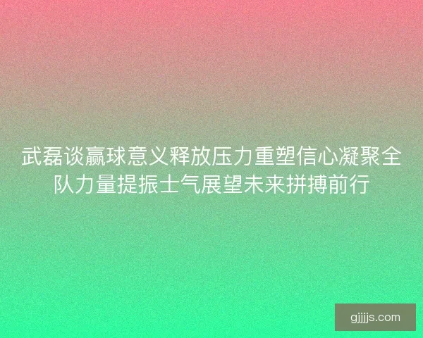 武磊谈赢球意义释放压力重塑信心凝聚全队力量提振士气展望未来拼搏前行