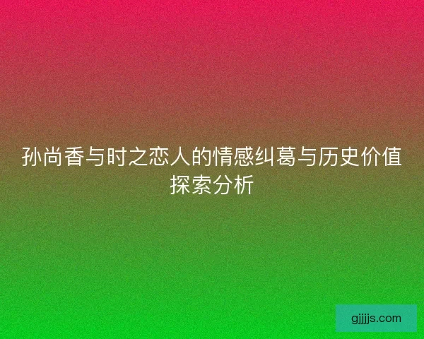 孙尚香与时之恋人的情感纠葛与历史价值探索分析