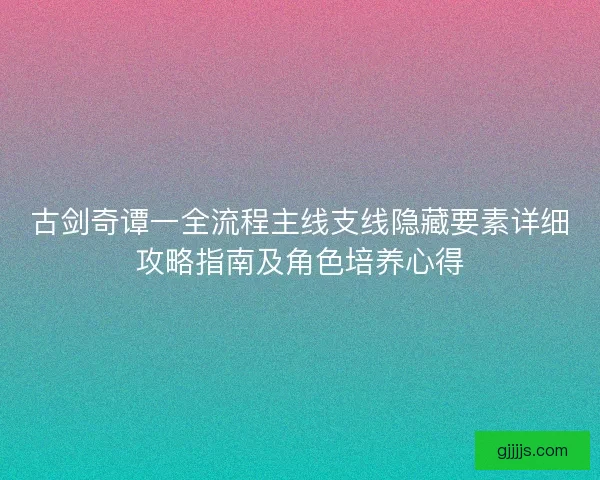 古剑奇谭一全流程主线支线隐藏要素详细攻略指南及角色培养心得