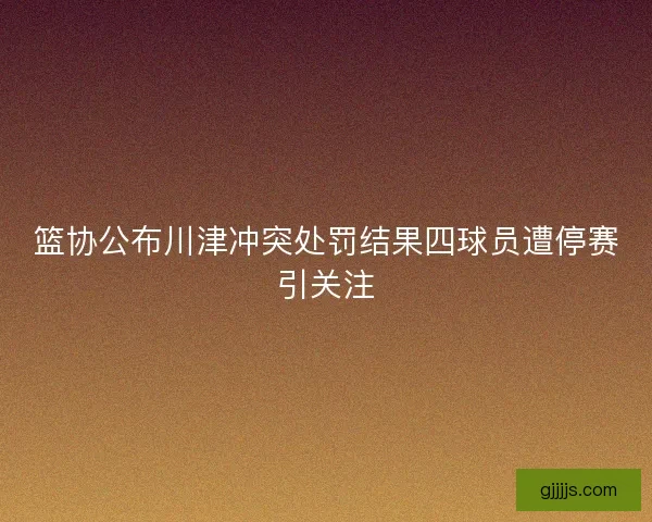 篮协公布川津冲突处罚结果四球员遭停赛引关注