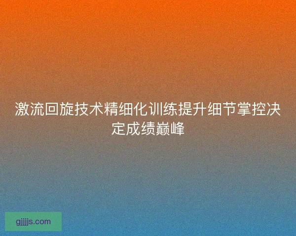 激流回旋技术精细化训练提升细节掌控决定成绩巅峰