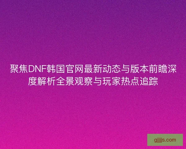 聚焦DNF韩国官网最新动态与版本前瞻深度解析全景观察与玩家热点追踪