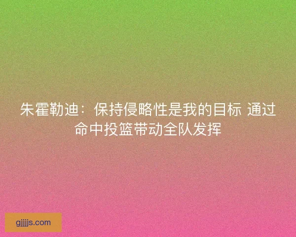 朱霍勒迪：保持侵略性是我的目标 通过命中投篮带动全队发挥