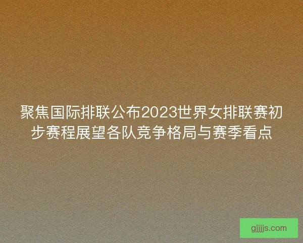 聚焦国际排联公布2023世界女排联赛初步赛程展望各队竞争格局与赛季看点